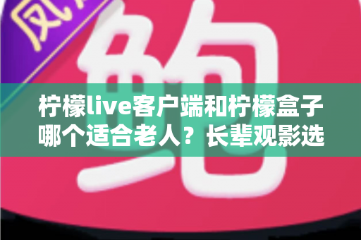 柠檬live客户端和柠檬盒子哪个适合老人？长辈观影选择全攻略与深度对比指南