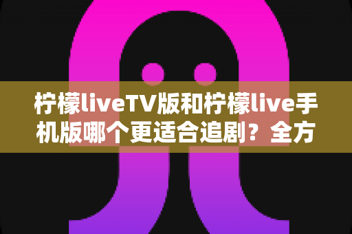 柠檬liveTV版和柠檬live手机版哪个更适合追剧？全方位深度对比帮你选出最佳追剧神器