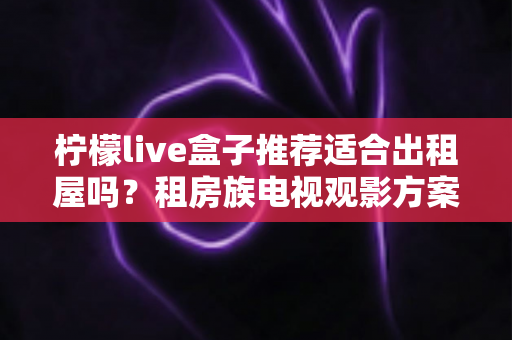 柠檬live盒子推荐适合出租屋吗？租房族电视观影方案全面解析