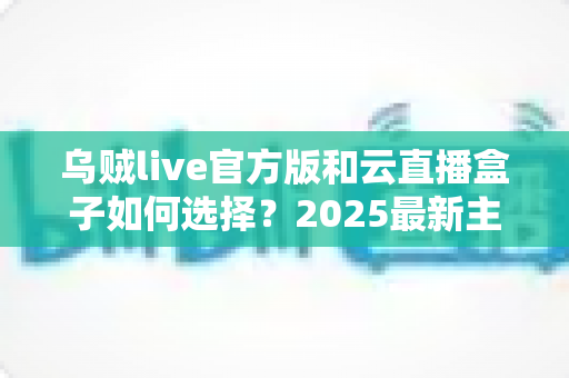 乌贼live官方版和云直播盒子如何选择?2025最新主播装备选购全攻略 乌贼live官方版和云直播盒子如何选择?2025最新主播装备选购全攻略