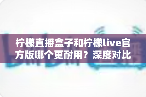 柠檬直播盒子和柠檬live官方版哪个更耐用？深度对比分析与使用建议