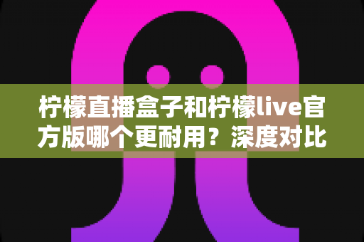 柠檬直播盒子和柠檬live官方版哪个更耐用？深度对比分析与使用建议
