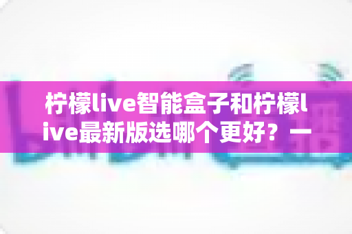 柠檬live智能盒子和柠檬live最新版选哪个更好？一篇帮你做出正确选择的深度对比指南