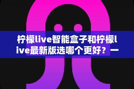 柠檬live智能盒子和柠檬live最新版选哪个更好？一篇帮你做出正确选择的深度对比指南