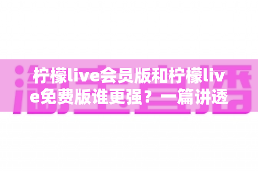 柠檬live会员版和柠檬live免费版谁更强？一篇讲透差异的深度对比指南