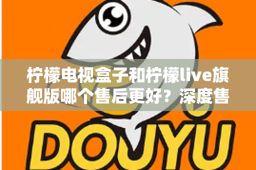 柠檬电视盒子和柠檬live旗舰版哪个售后更好?深度售后对比与选购避坑指南 柠檬电视盒子和柠檬live旗舰版哪个售后更好?深度售后对比与选购避坑指南