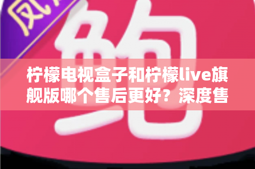 柠檬电视盒子和柠檬live旗舰版哪个售后更好?深度售后对比与选购避坑指南 柠檬电视盒子和柠檬live旗舰版哪个售后更好?深度售后对比与选购避坑指南