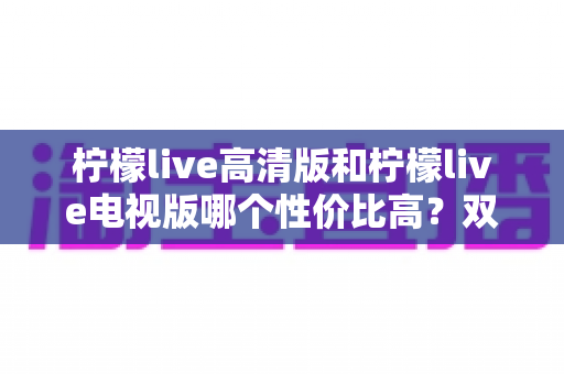 柠檬live高清版和柠檬live电视版哪个性价比高?双版本全维度对比测评,帮你选对不花冤枉钱 柠檬live高清版和柠檬live电视版哪个性价比高?双版本全维度对比测评,帮你选对不花冤枉钱