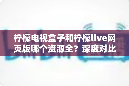 柠檬电视盒子和柠檬live网页版哪个资源全？深度对比分析，帮你选对观影平台不踩坑