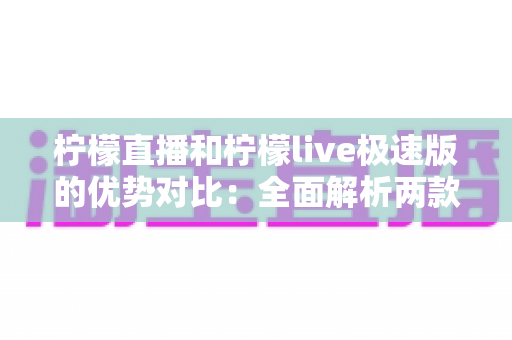柠檬直播和柠檬live极速版的优势对比：全面解析两款应用的差异，帮你找到最适合的直播体验