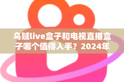 乌贼live盒子和电视直播盒子哪个值得入手?2024年家庭观影设备深度选购指南 乌贼live盒子和电视直播盒子哪个值得入手?2024年家庭观影设备深度选购指南