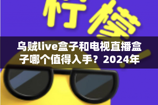 乌贼live盒子和电视直播盒子哪个值得入手？2024年家庭观影设备深度选购指南