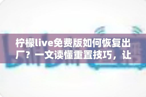 柠檬live免费版如何恢复出厂？一文读懂重置技巧，让应用焕然新生