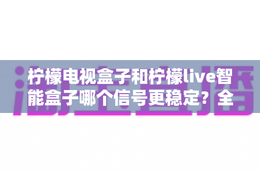 柠檬电视盒子和柠檬live智能盒子哪个信号更稳定?全面对比评测帮你一次选对不踩坑 柠檬电视盒子和柠檬live智能盒子哪个信号更稳定?全面对比评测帮你一次选对不踩坑