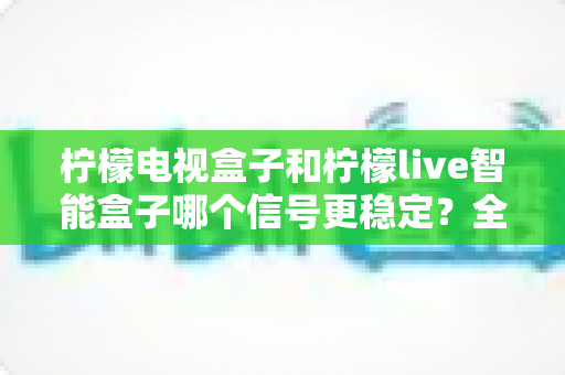 柠檬电视盒子和柠檬live智能盒子哪个信号更稳定?全面对比评测帮你一次选对不踩坑 柠檬电视盒子和柠檬live智能盒子哪个信号更稳定?全面对比评测帮你一次选对不踩坑