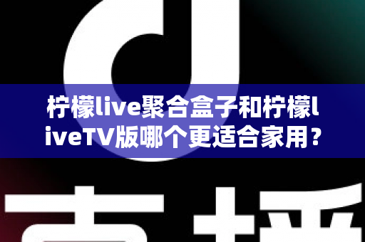 柠檬live聚合盒子和柠檬liveTV版哪个更适合家用？家庭观影方案全面对比与选购指南