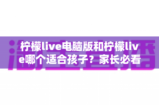 柠檬live电脑版和柠檬live哪个适合孩子?家长必看的全面对比与选择指南 柠檬live电脑版和柠檬live哪个适合孩子?家长必看的全面对比与选择指南