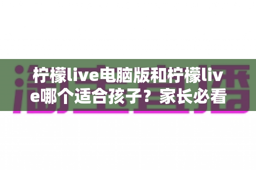 柠檬live电脑版和柠檬live哪个适合孩子？家长必看的全面对比与选择指南