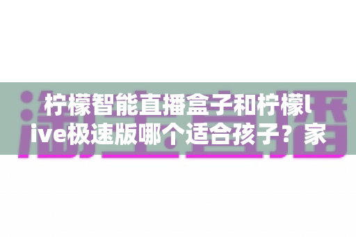 柠檬智能直播盒子和柠檬live极速版哪个适合孩子？家长必看的选购与使用全攻略