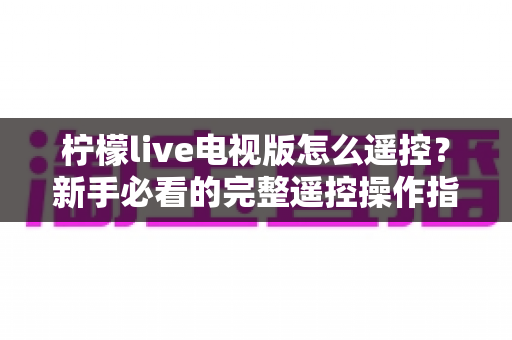 柠檬live电视版怎么遥控？新手必看的完整遥控操作指南与实用技巧大全