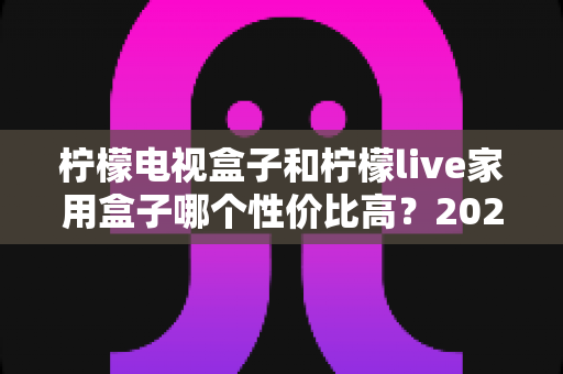 柠檬电视盒子和柠檬live家用盒子哪个性价比高？2024最新选购对比全攻略，看完不再纠结！