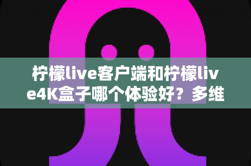柠檬live客户端和柠檬live4K盒子哪个体验好？多维度深度对比帮你选对观看方案