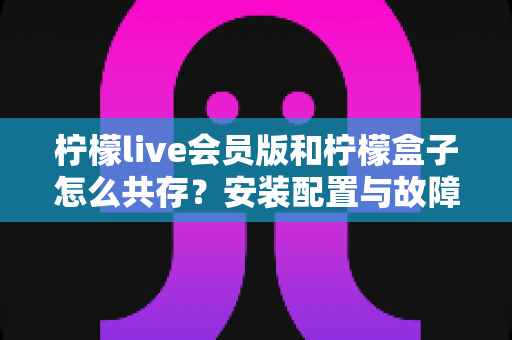 柠檬live会员版和柠檬盒子怎么共存?安装配置与故障排查完全指南 柠檬live会员版和柠檬盒子怎么共存?安装配置与故障排查完全指南