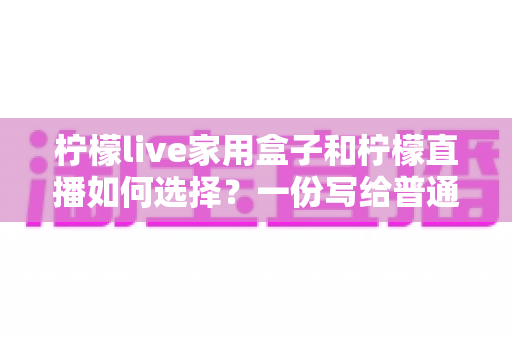 柠檬live家用盒子和柠檬直播如何选择?一份写给普通家庭的深度对比与选购指南 柠檬live家用盒子和柠檬直播如何选择?一份写给普通家庭的深度对比与选购指南