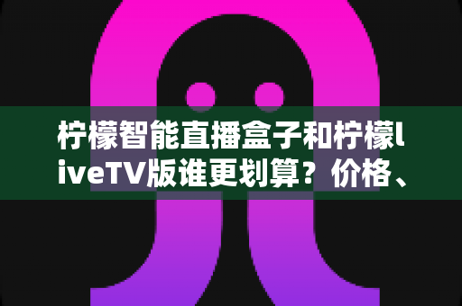 柠檬智能直播盒子和柠檬liveTV版谁更划算？价格、性能与体验全方位对比指南