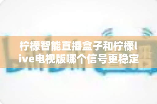 柠檬智能直播盒子和柠檬live电视版哪个信号更稳定？深度对比测评与实用选购指南