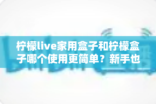 柠檬live家用盒子和柠檬盒子哪个使用更简单?新手也能秒懂的全面对比指南 柠檬live家用盒子和柠檬盒子哪个使用更简单?新手也能秒懂的全面对比指南