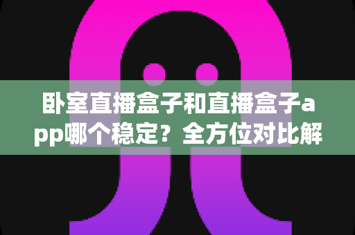 卧室直播盒子和直播盒子app哪个稳定？全方位对比解析，帮你打造不掉线的私人直播间