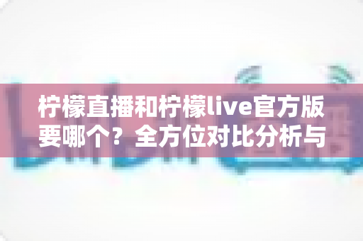 柠檬直播和柠檬live官方版要哪个？全方位对比分析与安全下载选择指南