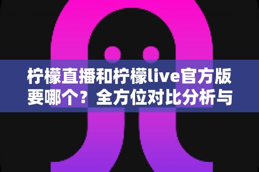 柠檬直播和柠檬live官方版要哪个？全方位对比分析与安全下载选择指南