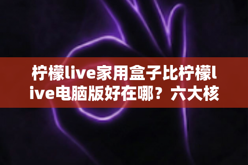 柠檬live家用盒子比柠檬live电脑版好在哪？六大核心优势深度解析与选购指南