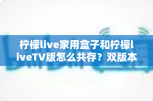 柠檬live家用盒子和柠檬liveTV版怎么共存?双版本安装使用全攻略详解 柠檬live家用盒子和柠檬liveTV版怎么共存?双版本安装使用全攻略详解