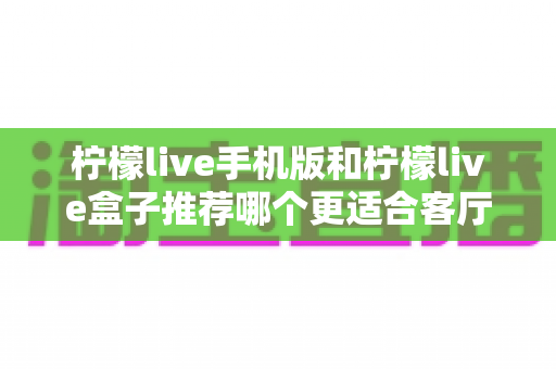 柠檬live手机版和柠檬live盒子推荐哪个更适合客厅?全面对比分析与选购指南 柠檬live手机版和柠檬live盒子推荐哪个更适合客厅?全面对比分析与选购指南