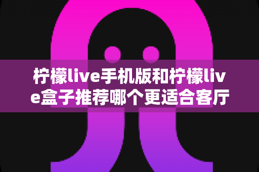 柠檬live手机版和柠檬live盒子推荐哪个更适合客厅？全面对比分析与选购指南