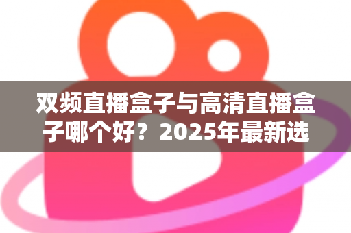 双频直播盒子与高清直播盒子哪个好？2025年最新选购指南与全面对比解析