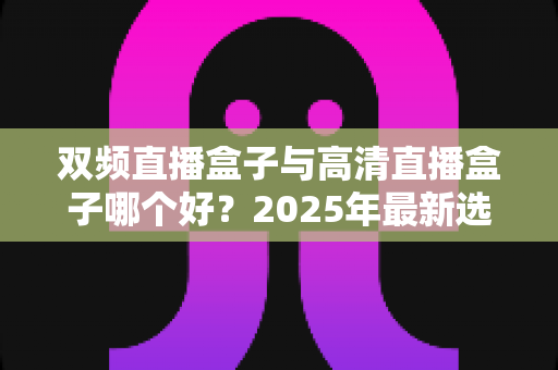 双频直播盒子与高清直播盒子哪个好？2025年最新选购指南与全面对比解析