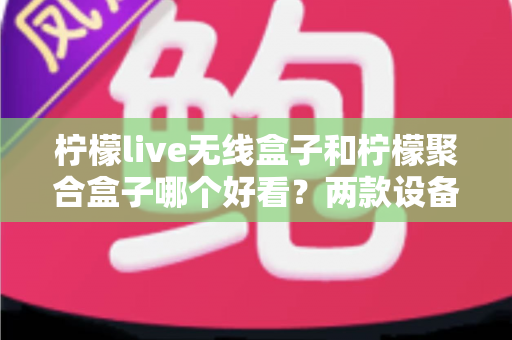柠檬live无线盒子和柠檬聚合盒子哪个好看?两款设备颜值与外观设计深度对比全解析 柠檬live无线盒子和柠檬聚合盒子哪个好看?两款设备颜值与外观设计深度对比全解析