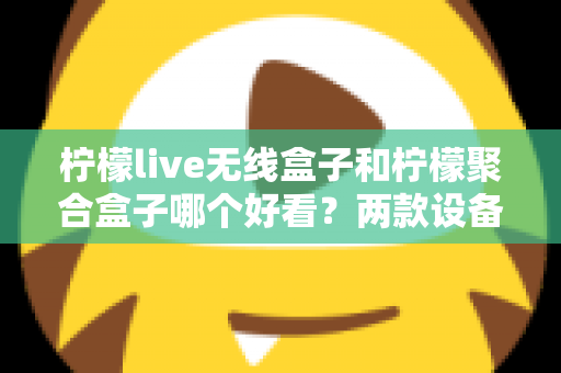 柠檬live无线盒子和柠檬聚合盒子哪个好看?两款设备颜值与外观设计深度对比全解析 柠檬live无线盒子和柠檬聚合盒子哪个好看?两款设备颜值与外观设计深度对比全解析