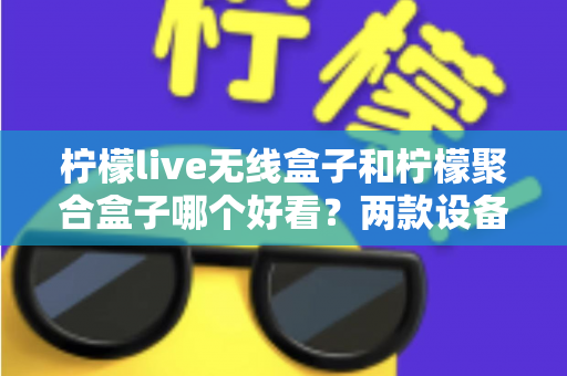 柠檬live无线盒子和柠檬聚合盒子哪个好看?两款设备颜值与外观设计深度对比全解析 柠檬live无线盒子和柠檬聚合盒子哪个好看?两款设备颜值与外观设计深度对比全解析