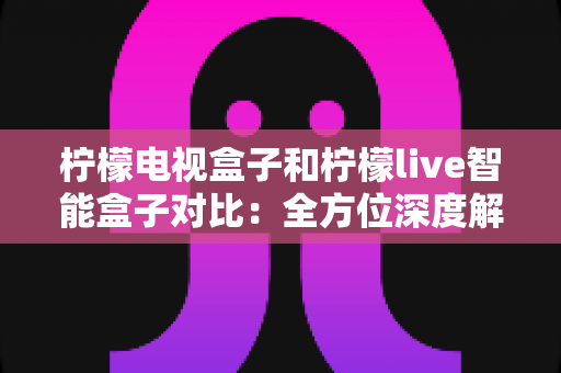 柠檬电视盒子和柠檬live智能盒子对比：全方位深度解析，帮你选出最适合家庭的那一台智能盒子