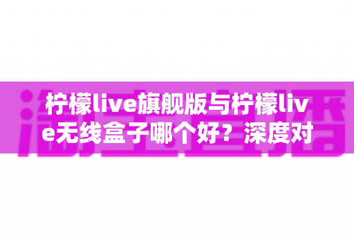 柠檬live旗舰版与柠檬live无线盒子哪个好?深度对比评测助你轻松选购 柠檬live旗舰版与柠檬live无线盒子哪个好?深度对比评测助你轻松选购