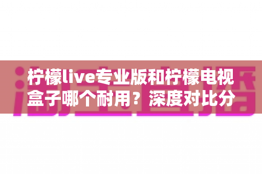 柠檬live专业版和柠檬电视盒子哪个耐用?深度对比分析与选购全指南 柠檬live专业版和柠檬电视盒子哪个耐用?深度对比分析与选购全指南