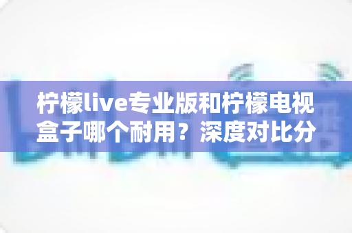柠檬live专业版和柠檬电视盒子哪个耐用?深度对比分析与选购全指南 柠檬live专业版和柠檬电视盒子哪个耐用?深度对比分析与选购全指南