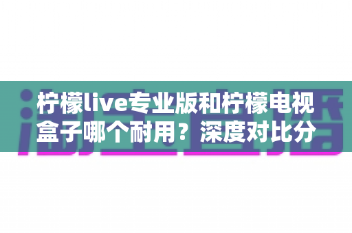 柠檬live专业版和柠檬电视盒子哪个耐用？深度对比分析与选购全指南
