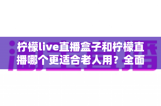 柠檬live直播盒子和柠檬直播哪个更适合老人用？全面对比分析帮您选出最适合长辈的观看方案