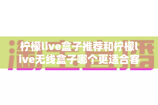 柠檬live盒子推荐和柠檬live无线盒子哪个更适合客厅?一篇文章帮你彻底搞懂选购难题 柠檬live盒子推荐和柠檬live无线盒子哪个更适合客厅?一篇文章帮你彻底搞懂选购难题
